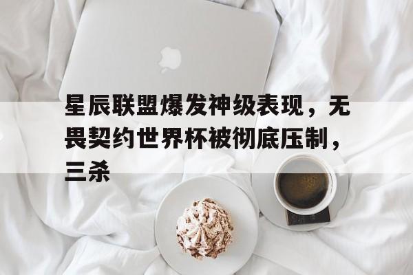 包含星辰联盟爆发神级表现，无畏契约世界杯被彻底压制，三杀的词条