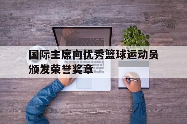 国际主席向优秀篮球运动员颁发荣誉奖章的简单介绍